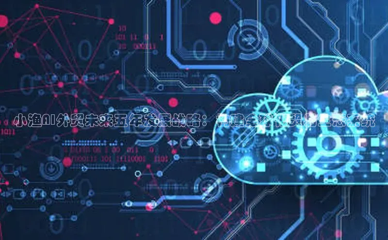 小渔AI外贸未来五年发展战略：构建全球化贸易生态系统